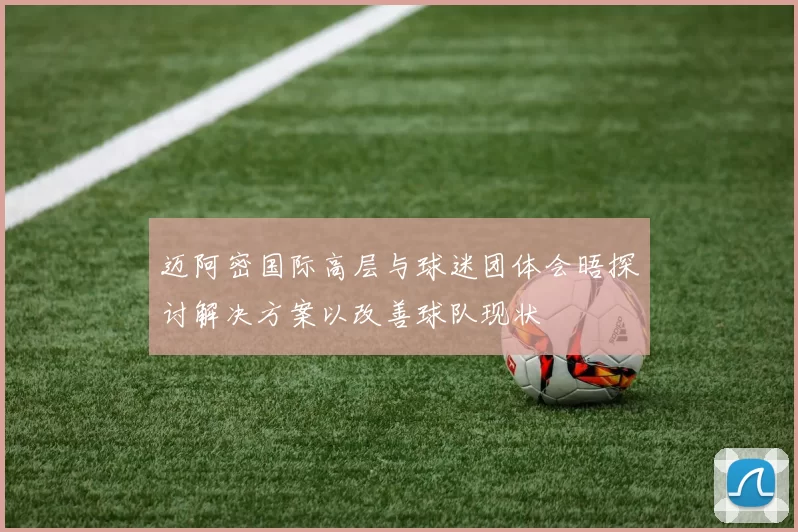 迈阿密国际高层与球迷团体会晤探讨解决方案以改善球队现状