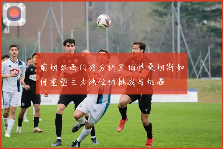 前切尔西门将分析罗伯特桑切斯如何重塑主力地位的挑战与机遇