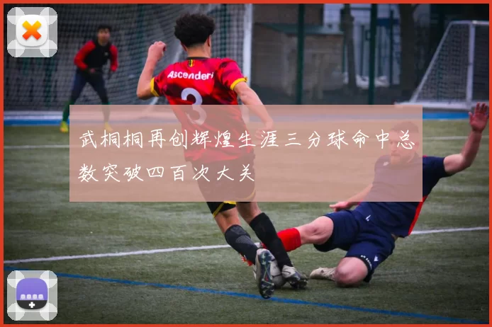 武桐桐再创辉煌生涯三分球命中总数突破四百次大关